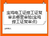 宝鸡电工证焊工证复审去哪里审验(宝鸡焊工证复审点)