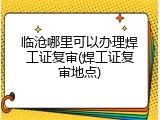 临沧哪里可以办理焊工证复审(焊工证复审地点)