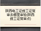 陕西电工证焊工证复审去哪里审验(陕西焊工证复审点)