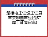 楚雄电工证焊工证复审去哪里审验(楚雄焊工证复审点)