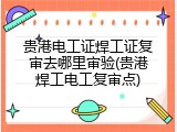 贵港电工证焊工证复审去哪里审验(贵港焊工电工复审点)
