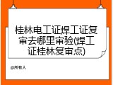 桂林电工证焊工证复审去哪里审验(焊工证桂林复审点)
