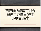 西双版纳哪里可以办理焊工证复审(焊工证复审地点)