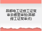 昌都电工证焊工证复审去哪里审验(昌都焊工证复审点)