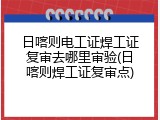 日喀则电工证焊工证复审去哪里审验(日喀则焊工证复审点)