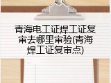 青海电工证焊工证复审去哪里审验(青海焊工证复审点)