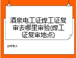 酒泉电工证焊工证复审去哪里审验(焊工证复审地点)