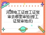 河源电工证焊工证复审去哪里审验(焊工证复审地点)