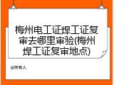梅州电工证焊工证复审去哪里审验(梅州焊工证复审地点)