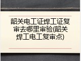 韶关电工证焊工证复审去哪里审验(韶关焊工电工复审点)