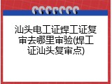 汕头电工证焊工证复审去哪里审验(焊工证汕头复审点)