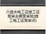 六盘水电工证焊工证复审去哪里审验(焊工电工证复审点)