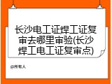 长沙电工证焊工证复审去哪里审验(长沙焊工电工证复审点)