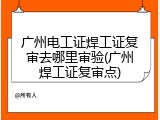 广州电工证焊工证复审去哪里审验(广州焊工证复审点)