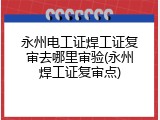 永州电工证焊工证复审去哪里审验(永州焊工证复审点)