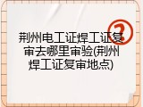 荆州电工证焊工证复审去哪里审验(荆州焊工证复审地点)