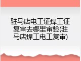 驻马店电工证焊工证复审去哪里审验(驻马店焊工电工复审)