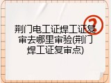 荆门电工证焊工证复审去哪里审验(荆门焊工证复审点)
