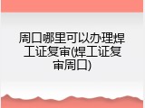 周口哪里可以办理焊工证复审(焊工证复审周口)