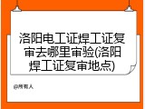 洛阳电工证焊工证复审去哪里审验(洛阳焊工证复审地点)