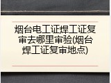 烟台电工证焊工证复审去哪里审验(烟台焊工证复审地点)
