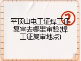 平顶山电工证焊工证复审去哪里审验(焊工证复审地点)