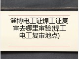 淄博电工证焊工证复审去哪里审验(焊工电工复审地点)