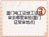 厦门电工证焊工证复审去哪里审验(厦门证复审地点)