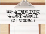 福州电工证焊工证复审去哪里审验(电工焊工复审地点)
