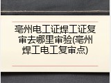 亳州电工证焊工证复审去哪里审验(亳州焊工电工复审点)