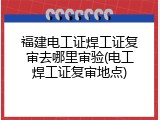 福建电工证焊工证复审去哪里审验(电工焊工证复审地点)