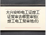 大兴安岭电工证焊工证复审去哪里审验(焊工电工复审地点)