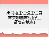黑河电工证焊工证复审去哪里审验(焊工证复审地点)