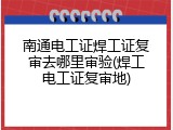 南通电工证焊工证复审去哪里审验(焊工电工证复审地)
