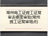 常州电工证焊工证复审去哪里审验(常州焊工证复审地点)