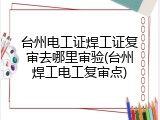 台州电工证焊工证复审去哪里审验(台州焊工电工复审点)