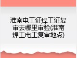 淮南电工证焊工证复审去哪里审验(淮南焊工电工复审地点)