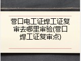 营口电工证焊工证复审去哪里审验(营口焊工证复审点)