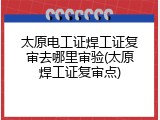 太原电工证焊工证复审去哪里审验(太原焊工证复审点)