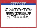 辽宁电工证焊工证复审去哪里审验(辽宁焊工证复审地点)