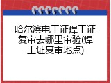 哈尔滨电工证焊工证复审去哪里审验(焊工证复审地点)