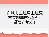 白城电工证焊工证复审去哪里审验(焊工证复审地点)