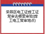荣昌区电工证焊工证复审去哪里审验(焊工电工复审地点)