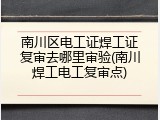 南川区电工证焊工证复审去哪里审验(南川焊工电工复审点)