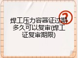 焊工压力容器证过期多久可以复审(焊工证复审期限)