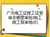 广元电工证焊工证复审去哪里审验(电工焊工复审地点)