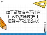 焊工证复审考不过有什么办法通过(焊工证复审不过怎么办)