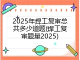 2025年焊工复审总共多少道题(焊工复审题量2025)