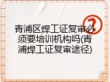 青浦区焊工证复审必须要培训机构吗(青浦焊工证复审途径)