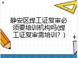 静安区焊工证复审必须要培训机构吗(焊工证复审需培训？)